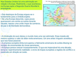 • Dos destroços da Europa ergueu-se o
fundamento para a UniãoEuropéia;
• De uma Europa desunida, cujos povos
guerreavam uns contra os outros durante
séculos, nasceu uma união ímpar de comércio,
de paz e de liberdade democrática;
Nos Estados Unidos há uma admiração em
relação à Europa. Realmente, o que aconteceu
na Europa após a Segunda Guerra Mundial é
empolgante:
• A introdução do euro deixou o mundo mais uma vez admirado. Essa moeda até
mesmo superou o valor do dólar norte-americano. Um ano antes ninguém acreditava
que isso fosse possível;
• A empresa européia Airbus já superou a fabricante americana de aviões Boeing no
número de encomendas de novas aeronaves;
• A Europa parece crescer incessantemente. O que era impensável há uma década,
torna-se repentinamente realidade: o envio de tropas européias a regiões de conflito e a
expansão em direção ao Leste.
 