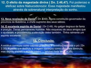 12. O efeito da magestade divina ( Dn. 2.46,47). Foi poderoso e
efeficaz sobre Nabucodonozor. Essa majestade manifestou
através da sobrenatural interpretação do sonho.
13. Nova revelação de Daniel ( Dn 2.48). Agora constituído governador da
província de Babilônia, e chefe supremo dos seus sábios.
14. O excelente espírito de Daniel ( Dn 2.49). Ao galgar degraus de fama
e posição, Daniel permaneceu humilde. Não esqueceu de seus amigos que
o ajudaram, e providenciou a elevação deles também . Tinha ralmente um
espírito excelente.
15. Conclusão.
A estátua começou como colosso grandioso e terminou reduzida a pó ( Dn
2.35). A pedra que destruiu a imagem começou como uma obra diminuta,
mas depois encheu o mundo inteiro.... “encheu toda terra”(v.35).
 