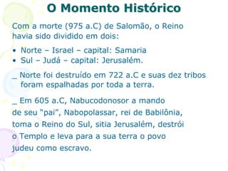 O Momento Histórico
Com a morte (975 a.C) de Salomão, o Reino
havia sido dividido em dois:
• Norte – Israel – capital: Samaria
• Sul – Judá – capital: Jerusalém.
_ Norte foi destruído em 722 a.C e suas dez tribos
foram espalhadas por toda a terra.
_ Em 605 a.C, Nabucodonosor a mando
de seu “pai”, Nabopolassar, rei de Babilônia,
toma o Reino do Sul, sitia Jerusalém, destrói
o Templo e leva para a sua terra o povo
judeu como escravo.
 