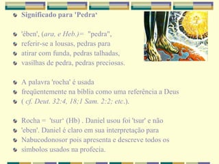 Significado para 'Pedra‘
'ében', (ara, e Heb.)= "pedra",
referir-se a lousas, pedras para
atirar com funda, pedras talhadas,
vasilhas de pedra, pedras preciosas.
A palavra 'rocha' é usada
freqüentemente na bíblia como uma referência a Deus
( cf. Deut. 32:4, 18;1 Sam. 2:2; etc.).
Rocha = 'tsur‘ (Hb) . Daniel usou foi 'tsur' e não
'eben'. Daniel é claro em sua interpretação para
Nabucodonosor pois apresenta e descreve todos os
símbolos usados na profecia.
 