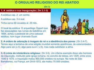 O ORGULHO RELIGIOSO DO REI ABATIDO
(Dn 3)
1. A estátua e sua inauguração ( Dn 3.1-3)
A estátua cap. 2 um sonho.
A estátua cap. 3 é real.
Tinha cerca 60 covados al. 29 mts .
O local da estátua: O arqueólogo Oppert que
fez escavações nas ruínas de babilônia em
1854, achou o pedestal de uma colossal
estátua, num lugar chamado Duair.
2. A ordem de adoração à imagem do rei e a obediência dos povos ( Dn 3.4-7).
Temos aqui a tentativa de uma religião mundial somente aparências, de exterioridades.
Algo para ver (v.3); algo para ouvir ( v.5), mas nada satisfazer a alma.
3. O crime da intolerância religiosa ( Dn 3.6). Um infame exemplo disso são horrores
da inquisição, instituído pela igreja romana, no concílio de tolosa, em 1229. entre anos
1540 e 1570, a inquisição matou 900,000 cristãos na europa. Na noite de São
Bartolomeu, na França, em 24-8-1572, ela matou 70.000 cristãos.
 
