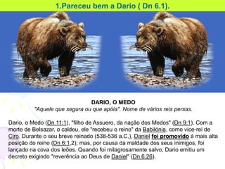 DARIO, O MEDO
"Aquele que segura ou que apóia". Nome de vários reis persas.
Dario, o Medo (Dn 11:1), "filho de Assuero, da nação dos Medos" (Dn 9:1). Com a
morte de Belsazar, o caldeu, ele "recebeu o reino" da Babilónia, como vice-rei de
Ciro. Durante o seu breve reinado (538-536 a.C.), Daniel foi promovido à mais alta
posição do reino (Dn 6:1,2); mas, por causa da maldade dos seus inimigos, foi
lançado na cova dos leões. Quando foi milagrosamente salvo, Dario emitiu um
decreto exigindo "reverência ao Deus de Daniel" (Dn 6:26).
1.Pareceu bem a Dario ( Dn 6.1).
 