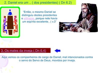 2. Daniel era um .. ( dos presidentes) ( Dn 6.2)
3. Os males da inveja ( Dn 6.4)
Aqui vemos os companheiros de cargo de Daniel, mal intencionados contra
o servo do Servo de Deus, movidos por inveja.
“Então, o mesmo Daniel se
distinguiu destes presidentes
e sátrapas, porque nele havia
um espírito excelente.. ( v.3”
 