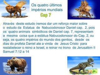 Através deste estudo iremos dar um reforço maior sobre
o estudo da Estatua de Nabucodonosor Daniel cap. 2, pois
os quatro animais simbólicos de Daniel cap. 7, representam
a mesma coisa que a estátua Nabucodonosor do Cap. 2, ou
seja, os quatro impérios do mundo dos gentios, desde os
dias do profeta Daniel ate a vinda de Jesus Cristo para
restabelecer o reino a Israel, e reinar no trono de Jerusalém II
Samuel 7:12 a 14
Os quatro últimos
impérios mundiais
 