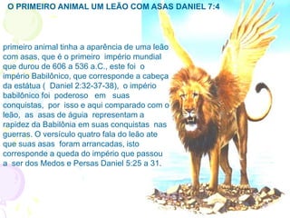 primeiro animal tinha a aparência de uma leão
com asas, que é o primeiro império mundial
que durou de 606 a 536 a.C., este foi o
império Babilônico, que corresponde a cabeça
da estátua ( Daniel 2:32-37-38), o império
babilônico foi poderoso em suas
conquistas, por isso e aqui comparado com o
leão, as asas de águia representam a
rapidez da Babilônia em suas conquistas nas
guerras. O versículo quatro fala do leão ate
que suas asas foram arrancadas, isto
corresponde a queda do império que passou
a ser dos Medos e Persas Daniel 5:25 a 31.
O PRIMEIRO ANIMAL UM LEÃO COM ASAS DANIEL 7:4
 