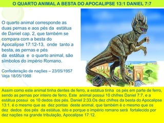 O QUARTO ANIMAL A BESTA DO APOCALIPSE 13:1 DANIEL 7:7
O quarto animal corresponde as
duas pernas e aos pés da estátua
de Daniel cap. 2, que também se
compara com a besta do
Apocalipse 17:12-13, onde tanto a
besta, as pernas e pés
da estátua e o quarto animal, são
símbolos do império Romano.
Confederação de nações – 23/05/1957
Veja 18/05/1988
Assim como este animal tinha dentes de ferro, a estátua tinha os pés em parte de ferro,
sendo as pernas por inteiro de ferro. Este animal possui 10 chifres Daniel 7:7, e a
estátua possui os 10 dedos dos pés. Daniel 2:33.Os dez chifres da besta do Apocalipse
13:1. é o mesmo que as dez pontas deste animal, que também é o mesmo que os
dez dedos dos pés da estátua, isto e porque o império romano será fortalecido por
dez nações na grande tribulação, Apocalipse 17:12.
 