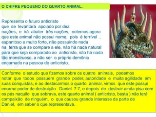 Representa o futuro anticristo
que se levantará apoiado por dez
nações, e irá abater três nações, notemos agora
que este animal não possui nome, pois é terrível ,
espantoso e muito forte, não possuindo nada
na terra que se compare a ele, não há nada natural
para que seja comparado ao anticristo, não há nada
tão monstruoso, a não ser o próprio demônio
encarnado na pessoa do anticristo.
Conforme o estudo que fizemos sobre os quatro animais, podemos
notar que todos possuem grande poder, autoridade e muita agilidade em
suas conquistas, e ao destacarmos o quarto animal, vimos que este possui
enorme poder de destruição Daniel 7:7, e depois de destruir ainda pisa com
os pés naquilo que sobrava, este quarto animal ( anticristo, besta ) não terá
compaixão de ninguém, o que causou grande interesse da parte de
Daniel, em saber o que representava.
O CHIFRE PEQUENO DO QUARTO ANIMAL.
 