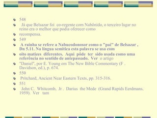 548
Já que Belsazar foi co-regente com Nabônido, o terceiro lugar no
reino era o melhor que podia oferecer como
recompensa.
549
A rainha se refere a Nabucodonosor como o "pai" de Belsazar ,
Dn 5.11. Na língua semítica esta palavra se usa com
oito matizes diferentes. Aqui pôde ter sido usada como uma
referência no sentido de antepassado. Ver o artigo
"Daniel", por E. Young em The New Bible Commentary (F .
Davidson, ed.), p. 674.
550
Pritchard, Ancient Near Eastern Texts, pp. 315-316.
551
John C. Whitcomb, Jr . Darius the Mede (Grand Rapids Eerdmans,
1959). Ver tam
 