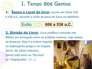I. Tempo dos Gentios
1. Época e Local do livro: escrito em Entre 536
a 530 a.C, durante o exílio do povo de Deus na babilônia .
2. Divisão do Livro: Livro profético colocado nas
Bíblias em português entre os profetas maiores, logo depois
de Ezequiel. Esta é a ordem seguida
na Septuaginta grega e na Vulgata
latina. No cânon hebraico,
Daniel está entre os “Escritos”
ou “Hagiógrafos”. (?...)
Exílio 606 a 536 a.C.
 