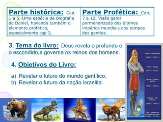3. Tema do livro: Deus revela o profundo e
o escondido,e governa os reinos dos homens.
Parte histórica: Cap.
1 a 6. Uma espécie de Biografia
de Daniel, havendo também o
elemento profético,
especialmente cap 2.
Parte Profética: Cap.
7 a 12. Visão geral
pormenorizada dos últimos
impérios mundiais dos tempos
dos gentios.
4. Objetivos do Livro:
a) Revelar o futuro do mundo gentílico.
b) Revelar o futuro da nação israelita.
 