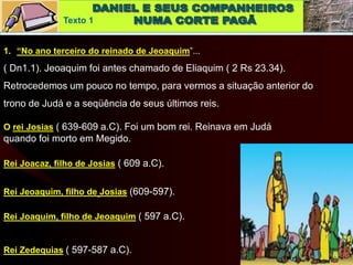 Texto 1
1. “No ano terceiro do reinado de Jeoaquim”...
( Dn1.1). Jeoaquim foi antes chamado de Eliaquim ( 2 Rs 23.34).
Retrocedemos um pouco no tempo, para vermos a situação anterior do
trono de Judá e a seqüência de seus últimos reis.
O rei Josias ( 639-609 a.C). Foi um bom rei. Reinava em Judá
quando foi morto em Megido.
Rei Joacaz, filho de Josias ( 609 a.C).
Rei Jeoaquim, filho de Josias (609-597).
Rei Joaquim, filho de Jeoaquim ( 597 a.C).
Rei Zedequias ( 597-587 a.C).
 