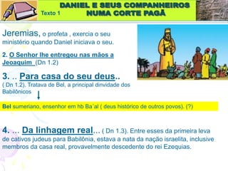 Texto 1
Jeremias, o profeta , exercia o seu
ministério quando Daniel iniciava o seu.
2. O Senhor lhe entregou nas mãos a
Jeoaquim (Dn 1.2)
3. .. Para casa do seu deus..
( Dn 1.2). Tratava de Bel, a principal dinvidade dos
Babilônicos
Bel sumeriano, ensenhor em hb Ba´al ( deus histórico de outros povos). (?)
4. ... Da linhagem real... ( Dn 1.3). Entre esses da primeira leva
de cativos judeus para Babilônia, estava a nata da nação israelita, inclusive
membros da casa real, provavelmente descedente do rei Ezequias.
 