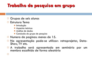 Trabalho de pesquisa em grupo Grupos de seis alunos Estrutura Tema Introdução Aspectos teóricos Análise de dados Conclusão do grupo de pesquisa Numero de paginas: menos de 15. Na apresentação pode-se utilizar: retroprojetor, Data-Show, TV etc.  A trabalho será apresentado em seminário por um membro escolhido de forma aleatória 