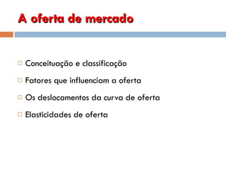 A oferta de mercado Conceituação e classificação Fatores que influenciam a oferta Os deslocamentos da curva de oferta Elasticidades de oferta  