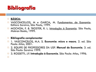 Bibliografia  BÁSICA: VASCONCELLOS, M e GARCIA, M.  Fundamentos de Economia .  Editora Saraiva, São Paulo, 1999.   MOCHON, F. & TROSTER, R. L.  Introdução à Economia . São Paulo, Makron Books, 1999. Bibliografia complementar 1. VASCONCELOS, M.A. S.  Economia: micro e macro .  2. ed. São Paulo: Atlas, 2001. 2. EQUIPE DE PROFESSORES DA USP.  Manual de Economia .  3. ed. São Paulo: Saraiva 1999. 3. ROSSETTI ,  J.P.  Introdução à Economia . São Paulo: Atlas, 1996.   