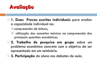 Avaliação  1. Duas  Provas escritas individuais  para   avaliar a capacidade individual na: compreensão de leitura, utilização dos conceitos teóricos na compreensão dos principais questões econômicas.  2. Trabalho de pesquisa em grupo  sobre um problema econômico concreto com o objetivo de ser apresentado em um seminário.  3. Participação  do aluno nos debates de aula. 
