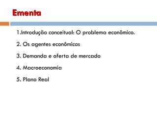Ementa 1.Introdução conceitual: O problema econômico. 2. Os agentes econômicos 3. Demanda e oferta de mercado 4. Macroeconomia 5. Plano Real 