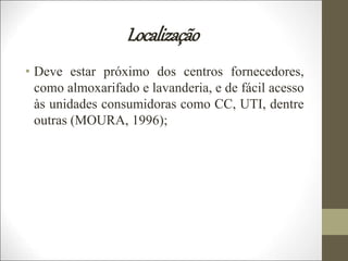 Localização
• Deve estar próximo dos centros fornecedores,
como almoxarifado e lavanderia, e de fácil acesso
às unidades consumidoras como CC, UTI, dentre
outras (MOURA, 1996);
 