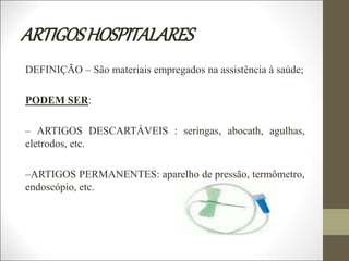 ARTIGOSHOSPITALARES
DEFINIÇÃO – São materiais empregados na assistência à saúde;
PODEM SER:
– ARTIGOS DESCARTÁVEIS : seringas, abocath, agulhas,
eletrodos, etc.
–ARTIGOS PERMANENTES: aparelho de pressão, termômetro,
endoscópio, etc.
 