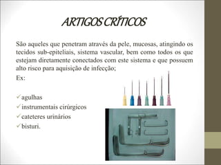 ARTIGOSCRÍTICOS
São aqueles que penetram através da pele, mucosas, atingindo os
tecidos sub-epiteliais, sistema vascular, bem como todos os que
estejam diretamente conectados com este sistema e que possuem
alto risco para aquisição de infecção;
Ex:
agulhas
instrumentais cirúrgicos
cateteres urinários
bisturi.
 