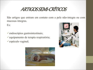 ARTIGOSSEMI-CRÍTICOS
São artigos que entram em contato com a pele não-integra ou com
mucosas íntegras.
Ex:
endoscópios gastrointestinais;
equipamento de terapia respiratória;
espéculo vaginal;
 