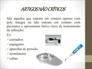 ARTIGOSNÃOCRÍTICOS
São aqueles que entram em contato apenas com
pele íntegra ou não entram em contato com
pacientes e apresentam baixo risco de transmissão
de infecção;
Ex:
comadres
papagaios
aparelho de pressão
termômetro
cubas
 