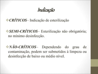 Indicação
CRÍTICOS– Indicação de esterilização
SEMI-CRÍTICOS– Esterilização não obrigatória;
no mínimo desinfecção.
NÃO-CRÍTICOS– Dependendo do grau de
contaminação, podem ser submetidos à limpeza ou
desinfecção de baixo ou médio nível.
 