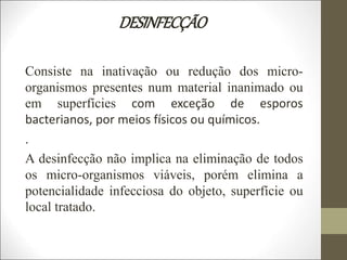 DESINFECÇÃO
Consiste na inativação ou redução dos micro-
organismos presentes num material inanimado ou
em superfícies com exceção de esporos
bacterianos, por meios físicos ou químicos.
.
A desinfecção não implica na eliminação de todos
os micro-organismos viáveis, porém elimina a
potencialidade infecciosa do objeto, superfície ou
local tratado.
 