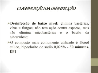 CLASSIFICAÇÃODADESINFECÇÃO
Desinfecção de baixo nível: elimina bactérias,
vírus e fungos; não tem ação contra esporos, mas
não elimina micobactérias e o bacilo da
tuberculose;
O composto mais comumente utilizado é álcool
etílico, hipoclorito de sódio 0,025% - 30 minutos.
EPI
 