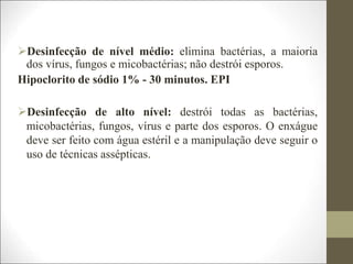 Desinfecção de nível médio: elimina bactérias, a maioria
dos vírus, fungos e micobactérias; não destrói esporos.
Hipoclorito de sódio 1% - 30 minutos. EPI
Desinfecção de alto nível: destrói todas as bactérias,
micobactérias, fungos, vírus e parte dos esporos. O enxágue
deve ser feito com água estéril e a manipulação deve seguir o
uso de técnicas assépticas.
 