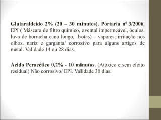 Glutaraldeído 2% (20 – 30 minutos). Portaria n0 3/2006.
EPI ( Máscara de filtro químico, avental impermeável, óculos,
luva de borracha cano longo, botas) – vapores: irritação nos
olhos, nariz e garganta/ corrosivo para alguns artigos de
metal. Validade 14 ou 28 dias.
Ácido Peracético 0,2% - 10 minutos. (Atóxico e sem efeito
residual) Não corrosivo/ EPI. Validade 30 dias.
 