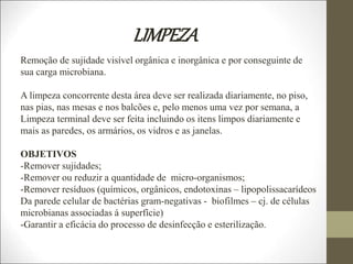 LIMPEZA
Remoção de sujidade visível orgânica e inorgânica e por conseguinte de
sua carga microbiana.
A limpeza concorrente desta área deve ser realizada diariamente, no piso,
nas pias, nas mesas e nos balcões e, pelo menos uma vez por semana, a
Limpeza terminal deve ser feita incluindo os itens limpos diariamente e
mais as paredes, os armários, os vidros e as janelas.
OBJETIVOS
-Remover sujidades;
-Remover ou reduzir a quantidade de micro-organismos;
-Remover resíduos (químicos, orgânicos, endotoxinas – lipopolissacarídeos
Da parede celular de bactérias gram-negativas - biofilmes – cj. de células
microbianas associadas á superfície)
-Garantir a eficácia do processo de desinfecção e esterilização.
 