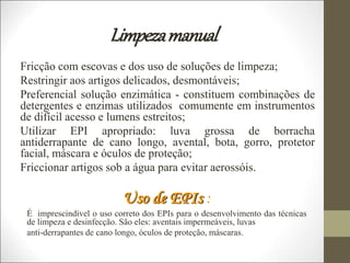 Limpezamanual
Fricção com escovas e dos uso de soluções de limpeza;
Restringir aos artigos delicados, desmontáveis;
Preferencial solução enzimática - constituem combinações de
detergentes e enzimas utilizados comumente em instrumentos
de difícil acesso e lumens estreitos;
Utilizar EPI apropriado: luva grossa de borracha
antiderrapante de cano longo, avental, bota, gorro, protetor
facial, máscara e óculos de proteção;
Friccionar artigos sob a água para evitar aerossóis.
Uso de EPIs :
É imprescindível o uso correto dos EPIs para o desenvolvimento das técnicas
de limpeza e desinfecção. São eles: aventais impermeáveis, luvas
anti-derrapantes de cano longo, óculos de proteção, máscaras.
 