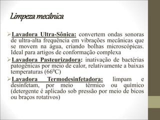Limpezamecânica
Lavadora Ultra-Sônica: convertem ondas sonoras
de ultra-alta frequência em vibrações mecânicas que
se movem na água, criando bolhas microscópicas.
Ideal para artigos de conformação complexa
Lavadora Pasteurizadora: inativação de bactérias
patogênicas por meio de calor, relativamente a baixas
temperaturas (660C)
Lavadora Termodesinfetadora: limpam e
desinfetam, por meio térmico ou químico
(detergente é aplicado sob pressão por meio de bicos
ou braços rotativos)
 