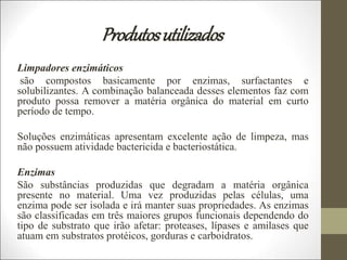 Produtosutilizados
Limpadores enzimáticos
são compostos basicamente por enzimas, surfactantes e
solubilizantes. A combinação balanceada desses elementos faz com
produto possa remover a matéria orgânica do material em curto
período de tempo.
Soluções enzimáticas apresentam excelente ação de limpeza, mas
não possuem atividade bactericida e bacteriostática.
Enzimas
São substâncias produzidas que degradam a matéria orgânica
presente no material. Uma vez produzidas pelas células, uma
enzima pode ser isolada e irá manter suas propriedades. As enzimas
são classificadas em três maiores grupos funcionais dependendo do
tipo de substrato que irão afetar: proteases, lípases e amilases que
atuam em substratos protéicos, gorduras e carboidratos.
 
