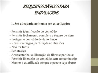 REQUISITOSBÁSICOSPARA
EMBALAGENS
1. Ser adequada ao item a ser esterilizado:
- Permitir identificação do conteúdo
- Permitir fechamento completo e seguro do item
- Proteger o conteúdo de dano físico
- Resistir à rasgos, perfurações e abrasões
- Não ter furos
- Ser atóxica
- Apresentar baixa liberação de fibras e partículas
- Permitir liberação do conteúdo sem contaminação
- Manter a esterilidade até que o pacote seja aberto
 