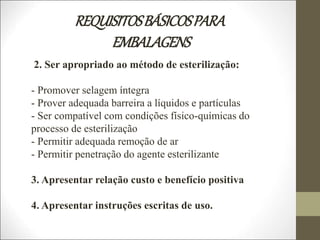 REQUISITOSBÁSICOSPARA
EMBALAGENS
2. Ser apropriado ao método de esterilização:
- Promover selagem íntegra
- Prover adequada barreira a líquidos e partículas
- Ser compatível com condições físico-químicas do
processo de esterilização
- Permitir adequada remoção de ar
- Permitir penetração do agente esterilizante
3. Apresentar relação custo e benefício positiva
4. Apresentar instruções escritas de uso.
 