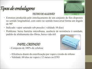 Tiposdeembalagens
TECIDODEALGODÃO
• Estrutura produzida pelo entrelaçamento de um conjunto de fios dispostos
no sentido longitudinal, com outro no sentido transversal forma um ângulo
de 900
• Indicado: vapor saturado sob pressão ( validade 10 dias)
• Problema: baixa barreira microbiana, ausência de resistência à umidade,
padrão de alinhamento das fibras, baixa vida útil
PAPELCREPADO
- Composto de 100% de celulose
- Eficiência diante da esterilização por vapor e óxido de etileno
- Validade: 60 dias no vapor e 12 meses no ETO
 
