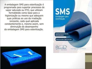 A embalagem SMS para esterilização é
programada para suportar processos de
vapor saturado ou ETO, que utilizam
formaldeído como base para a
higienização ou mesmo que adequem
suas práticas ao uso da irradiação
ionizante, cada qual aplicada
constantemente e, mesmo assim, sem
diminuição do desempenho
da embalagem SMS para esterilização.
 
