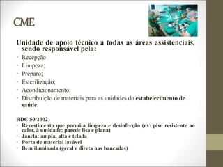 CME
Unidade de apoio técnico a todas as áreas assistenciais,
sendo responsável pela:
• Recepção
• Limpeza;
• Preparo;
• Esterilização;
• Acondicionamento;
• Distribuição de materiais para as unidades do estabelecimento de
saúde.
RDC 50/2002
• Revestimento que permita limpeza e desinfecção (ex: piso resistente ao
calor, à umidade; parede lisa e plana)
• Janela: ampla, alta e telada
• Porta de material lavável
• Bem iluminada (geral e direta nas bancadas)
 