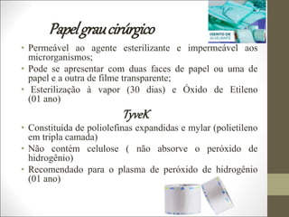 Papelgraucirúrgico
• Permeável ao agente esterilizante e impermeável aos
microrganismos;
• Pode se apresentar com duas faces de papel ou uma de
papel e a outra de filme transparente;
• Esterilização à vapor (30 dias) e Óxido de Etileno
(01 ano)
TyveK
• Constituída de poliolefinas expandidas e mylar (polietileno
em tripla camada)
• Não contém celulose ( não absorve o peróxido de
hidrogênio)
• Recomendado para o plasma de peróxido de hidrogênio
(01 ano)
 