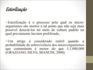Esterilização
• Esterilização é o processo pelo qual os micro-
organismos são mortos a tal ponto que não seja mais
possível detectá-los no meio de cultura padrão no
qual previamente haviam proliferado.
• Um artigo é considerado estéril quando a
probabilidade de sobrevivência dos micro-organismos
que contaminam é menor do que 1:1.000.000
(GRAZIANO; SILVA; BIANCHI, 2000)
 