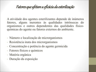 Fatoresqueafetamaeficáciadaesterilização
A atividade dos agentes esterilizantes depende de inúmeros
fatores, alguns inerentes às qualidades intrínsecas do
organismos e outros dependentes das qualidades físico-
químicas do agente ou fatores externos do ambiente.
- Número e localização de microrganismos
- Resistência inata dos microrganismos
- Concentração e potência do agente germicida
- Fatores físicos e químicos
- Matéria orgânica
- Duração da exposição
 