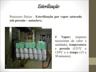 Esterilização
Processos físicos - Esterilização por vapor saturado
sob pressão – autoclave.
# Vapor: (esporos
necessitam de calor e
umidade), temperatura
e pressão (121ºC a
134ºC e o tempo (15 a
30 minutos).
 