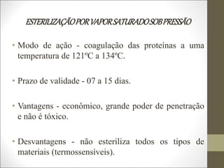 ESTERILIZAÇÃOPORVAPORSATURADOSOBPRESSÃO
• Modo de ação - coagulação das proteínas a uma
temperatura de 121ºC a 134ºC.
• Prazo de validade - 07 a 15 dias.
• Vantagens - econômico, grande poder de penetração
e não é tóxico.
• Desvantagens - não esteriliza todos os tipos de
materiais (termossensíveis).
 