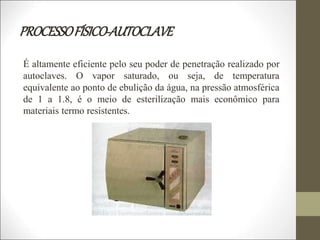 PROCESSOFÍSICO-AUTOCLAVE
É altamente eficiente pelo seu poder de penetração realizado por
autoclaves. O vapor saturado, ou seja, de temperatura
equivalente ao ponto de ebulição da água, na pressão atmosférica
de 1 a 1.8, é o meio de esterilização mais econômico para
materiais termo resistentes.
 