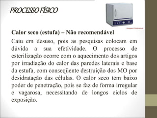 PROCESSOFÍSICO
Calor seco (estufa) – Não recomendável
Caiu em desuso, pois as pesquisas colocam em
dúvida a sua efetividade. O processo de
esterilização ocorre com o aquecimento dos artigos
por irradiação do calor das paredes laterais e base
da estufa, com conseqüente destruição dos MO por
desidratação das células. O calor seco tem baixo
poder de penetração, pois se faz de forma irregular
e vagarosa, necessitando de longos ciclos de
exposição.
 