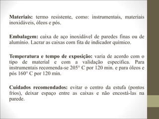Materiais: termo resistente, como: instrumentais, materiais
inoxidáveis, óleos e pós.
Embalagem: caixa de aço inoxidável de paredes finas ou de
alumínio. Lacrar as caixas com fita de indicador químico.
Temperatura e tempo de exposição: varia de acordo com o
tipo de material e com a validação especifica. Para
instrumentais recomenda-se 205° C por 120 min. e para óleos e
pós 160° C por 120 min.
Cuidados recomendados: evitar o centro da estufa (pontos
frios), deixar espaço entre as caixas e não encostá-las na
parede.
 