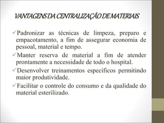 VANTAGENSDACENTRALIZAÇÃODEMATERIAIS.
Padronizar as técnicas de limpeza, preparo e
empacotamento, a fim de assegurar economia de
pessoal, material e tempo.
Manter reserva de material a fim de atender
prontamente a necessidade de todo o hospital.
Desenvolver treinamentos específicos permitindo
maior produtividade.
Facilitar o controle do consumo e da qualidade do
material esterilizado.
 