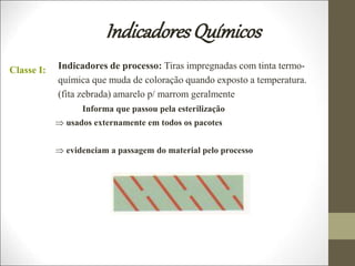 IndicadoresQuímicos
Classe I: Indicadores de processo: Tiras impregnadas com tinta termo-
química que muda de coloração quando exposto a temperatura.
(fita zebrada) amarelo p/ marrom geralmente
Informa que passou pela esterilização
 usados externamente em todos os pacotes
 evidenciam a passagem do material pelo processo
 